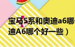 宝马5系和奥迪a6哪个好一些（宝马5系和奥迪A6哪个好一些）