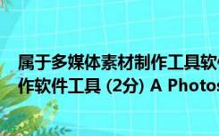 属于多媒体素材制作工具软件的是（1 下面( )属于多媒体制作软件工具 (2分) A Photoshop B）