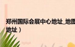 郑州国际会展中心地址_地图_交通路线（郑州国际会展中心地址）