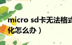 micro sd卡无法格式化（手机sd卡无法格式化怎么办）