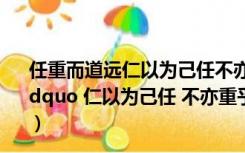 任重而道远仁以为己任不亦重乎死而后已不亦远乎的意思（ldquo 仁以为己任 不亦重乎 死而后已 不亦远乎  是什么意思）