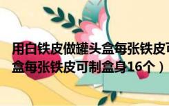 用白铁皮做罐头盒每张铁皮可制盒身25个（用白铁皮做罐头盒每张铁皮可制盒身16个）