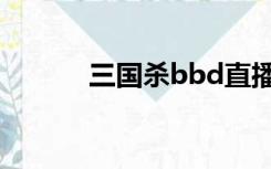 三国杀bbd直播（三国杀bbd）