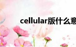 cellular版什么意思（cellular版）