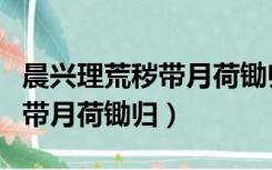 晨兴理荒秽带月荷锄归全诗意思（晨兴理荒秽带月荷锄归）