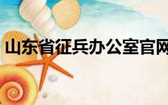 山东省征兵办公室官网（山东省征兵办公室）