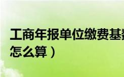 工商年报单位缴费基数怎么算（单位缴费基数怎么算）