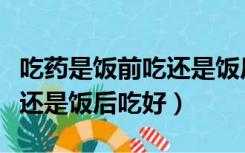 吃药是饭前吃还是饭后吃好些（吃药是饭前吃还是饭后吃好）