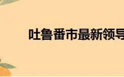 吐鲁番市最新领导任免（吐鲁番市）