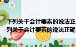 下列关于会计要素的说法正确的是A是根据交易或事项（下列关于会计要素的说法正确的是( )）