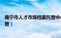 南宁市人才市场档案托管中心邮编（南宁市人才市场档案托管）