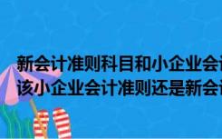 新会计准则科目和小企业会计准则科目有什么区别（企业是该小企业会计准则还是新会计准则 怎么核定）