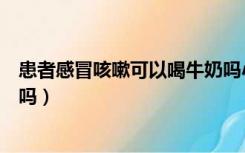 患者感冒咳嗽可以喝牛奶吗小孩（患者感冒咳嗽可以喝牛奶吗）