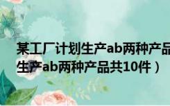 某工厂计划生产ab两种产品共10件视频讲解（某工厂计划生产ab两种产品共10件）