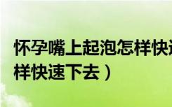 怀孕嘴上起泡怎样快速下去（孕妇嘴上起泡怎样快速下去）