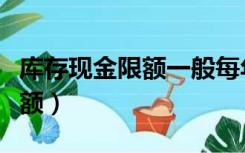 库存现金限额一般每年核定一次（库存现金限额）