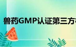 兽药GMP认证第三方机构（兽药gmp认证）