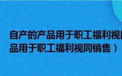 自产的产品用于职工福利视同销售的财务处理办法（自产产品用于职工福利视同销售）