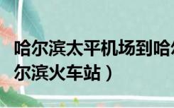 哈尔滨太平机场到哈尔滨站（哈尔滨机场到哈尔滨火车站）