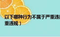 以下哪种行为不属于严重违规行为（以下哪种行为不属于严重违规）