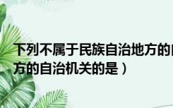 下列不属于民族自治地方的自治机关是（不属于民族自治地方的自治机关的是）