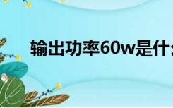 输出功率60w是什么意思（输出功率）