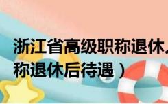 浙江省高级职称退休人员待遇（浙江省高级职称退休后待遇）