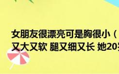 女朋友很漂亮可是胸很小（我女朋友太漂亮了 身材特好 胸又大又软 腿又细又长 她20岁 可能是）