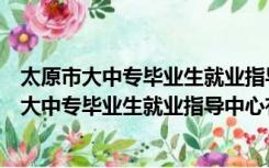 太原市大中专毕业生就业指导中心地址邮编（山西省太原市大中专毕业生就业指导中心有几个 在哪里）