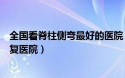 全国看脊柱侧弯最好的医院（国家康复辅具研究中心附属康复医院）