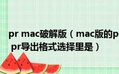 pr mac破解版（mac版的pr 输出哪个格式是最清晰的呀 另 pr导出格式选择里是）