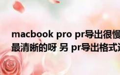 macbook pro pr导出很慢（mac版的pr 输出哪个格式是最清晰的呀 另 pr导出格式选择里是）