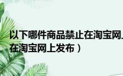 以下哪件商品禁止在淘宝网上发布产品（以下哪件商品禁止在淘宝网上发布）