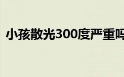 小孩散光300度严重吗（散光300度严重吗）