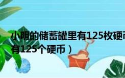 小明的储蓄罐里有125枚硬币（小明统计了自己的储蓄罐里有125个硬币）