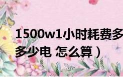 1500w1小时耗费多少电（1500w一小时耗多少电 怎么算）