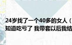 24岁找了一个40多的女人（本人25岁找了个40岁的老鸡 我知道吃亏了 我带套以后我结婚了会）