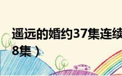 遥远的婚约37集连续剧（遥远的婚约全集1 38集）