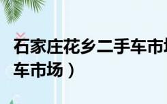 石家庄花乡二手车市场官网（石家庄花乡二手车市场）