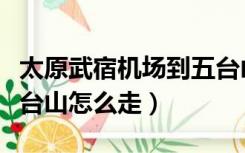 太原武宿机场到五台山景区怎么走（太原到五台山怎么走）