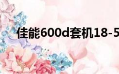 佳能600d套机18-55（佳能600d套机）