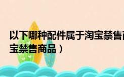 以下哪种配件属于淘宝禁售商品类别（以下哪种配件属于淘宝禁售商品）