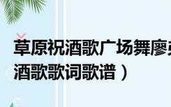 草原祝酒歌广场舞廖弟广场舞（广场舞草原祝酒歌歌词歌谱）