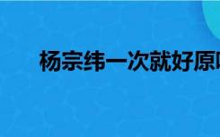 杨宗纬一次就好原唱（一次就好原唱）