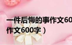 一件后悔的事作文600字左右（一件后悔的事作文600字）