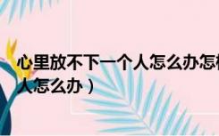 心里放不下一个人怎么办怎样才能放下他（心里放不下一个人怎么办）