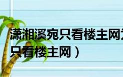 潇湘溪宛只看楼主网为什么打不开（潇湘溪宛只看楼主网）