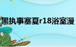 黑执事塞夏r18浴室漫（黑执事同人文塞夏h）