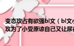 变态攻占有欲强bl文（bl文小受被3p尿在里面然后其中一个攻为了小受原谅自己又让尿在）