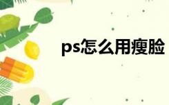 ps怎么用瘦脸（PS如何瘦脸）